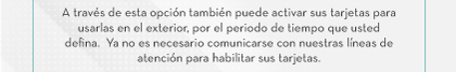 A través de esta opción también puede activar sus tarjetas para usarlas en el exterior, por el periodo de tiempo que usted defina.  Ya no es necesario comunicarse con nuestras líneas de atención para habilitar sus tarjetas.