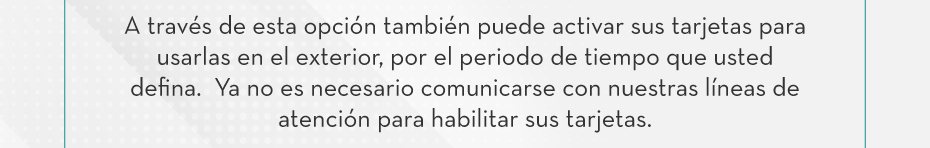 A través de esta opción también puede activar sus tarjetas para usarlas en el exterior, por el periodo de tiempo que usted defina.  Ya no es necesario comunicarse con nuestras líneas de atención para habilitar sus tarjetas.
