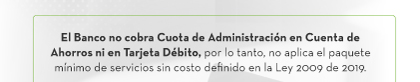El Banco no cobra Cuota de Administración en Cuenta de Ahorros ni en Tarjeta Débito, por lo tanto, no aplica el paquete mínimo de servicios sin costo definido en la Ley 2009 de 2019.