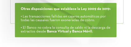 Otras disposiciones que establece la Ley 2009 de 2019: 1. Las transacciones fallidas en cajeros automáticos por todas las causales fueron exoneradas de cobro. | 2. El Banco no cobra la consulta de saldo ni la descarga de extractos desde Banca Virtual y Banca Móvil.