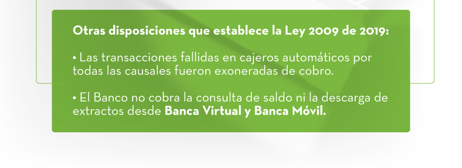 Otras disposiciones que establece la Ley 2009 de 2019: 1. Las transacciones fallidas en cajeros automáticos por todas las causales fueron exoneradas de cobro. | 2. El Banco no cobra la consulta de saldo ni la descarga de extractos desde Banca Virtual y Banca Móvil.