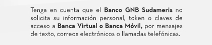 Tenga en cuenta que el Banco GNB Sudameris no solicita su información personal, token o claves de acceso a Banca Virtual o Banca Móvil, por mensajes de texto, correos electrónicos o llamadas telefónicas.