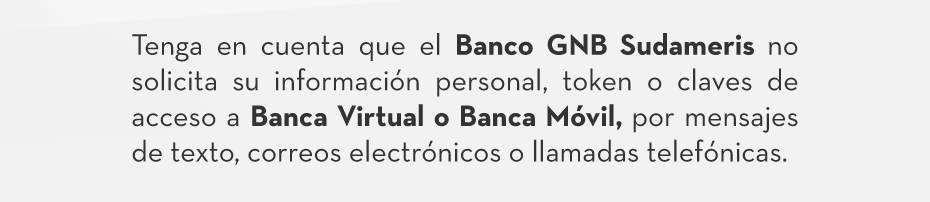 Tenga en cuenta que el Banco GNB Sudameris no solicita su información personal, token o claves de acceso a Banca Virtual o Banca Móvil, por mensajes de texto, correos electrónicos o llamadas telefónicas.