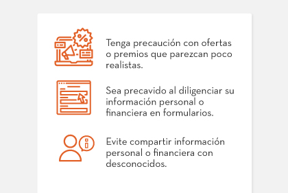 1. Tenga precaución con ofertas o premios que parezcan poco realistas. | 2. Sea precavido al diligenciar su información personal o financiera en formularios. | 3. Evite compartir información personal o financiera con desconocidos.