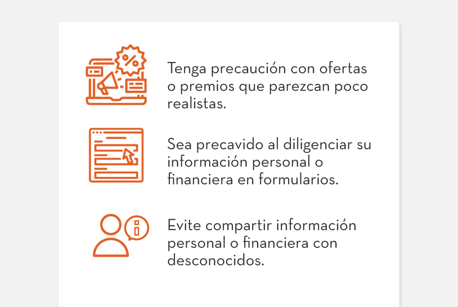 1. Tenga precaución con ofertas o premios que parezcan poco realistas. | 2. Sea precavido al diligenciar su información personal o financiera en formularios. | 3. Evite compartir información personal o financiera con desconocidos.